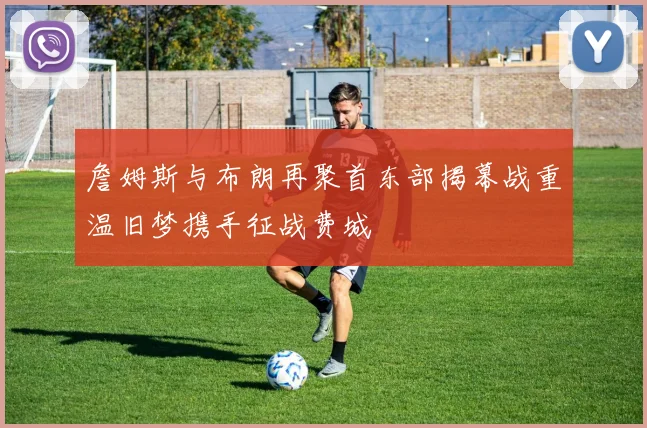 詹姆斯与布朗再聚首东部揭幕战重温旧梦携手征战费城