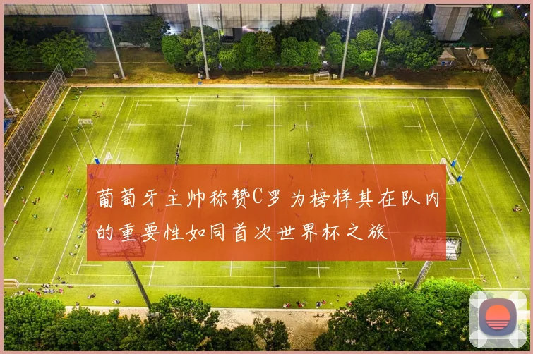 葡萄牙主帅称赞C罗为榜样其在队内的重要性如同首次世界杯之旅