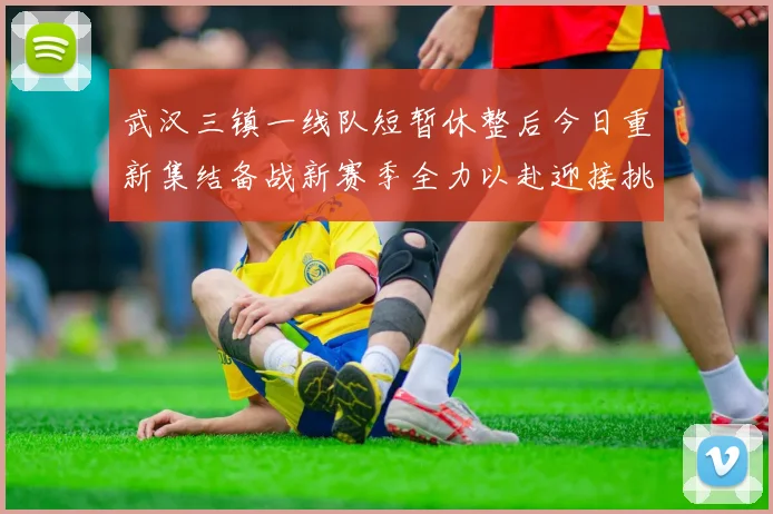 武汉三镇一线队短暂休整后今日重新集结备战新赛季全力以赴迎接挑战