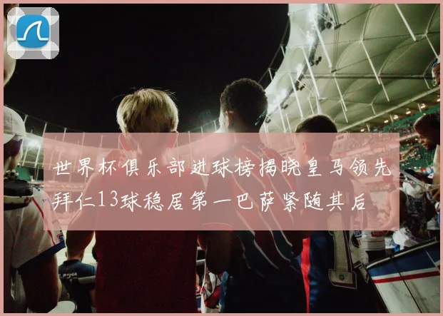 世界杯俱乐部进球榜揭晓皇马领先拜仁13球稳居第一巴萨紧随其后