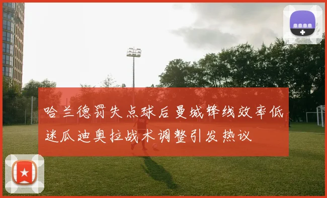 哈兰德罚失点球后曼城锋线效率低迷瓜迪奥拉战术调整引发热议