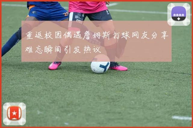 重返校园偶遇詹姆斯打球网友分享难忘瞬间引发热议