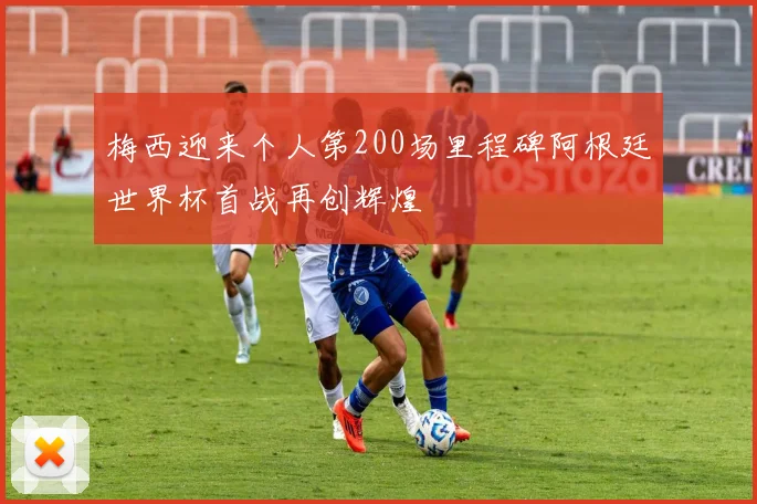 梅西迎来个人第200场里程碑阿根廷世界杯首战再创辉煌